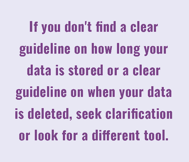 If you don't find a clear guideline on how long your data is stored or a clear guideline on when your data is deleted, seek clarification or look for a different tool