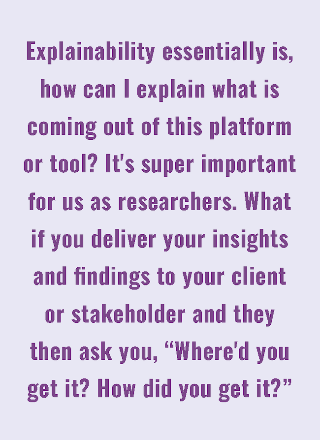 Explainability essentially is, how can I explain what is coming out of this platform or tool? It's super important for use as researchers. What if you deliver your insights and findings to your client or stakeholder and they then ask you, "Where'd you get it? How did you get it?"